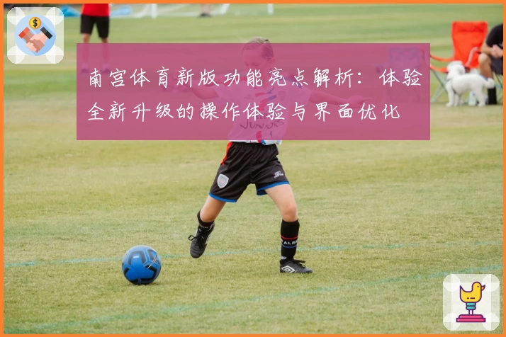 南宫体育新版功能亮点解析：体验全新升级的操作体验与界面优化