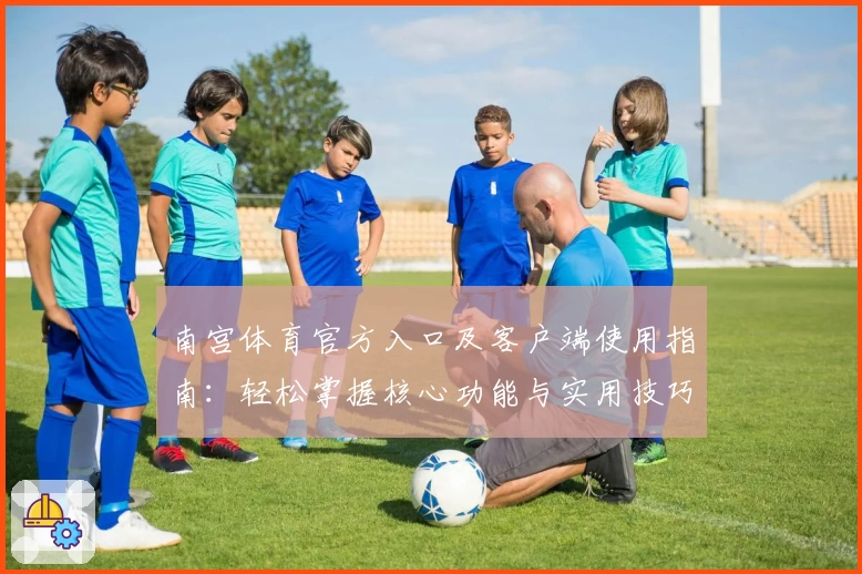 南宫体育官方入口及客户端使用指南：轻松掌握核心功能与实用技巧