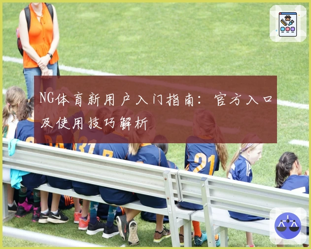 NG体育新用户入门指南：官方入口及使用技巧解析
