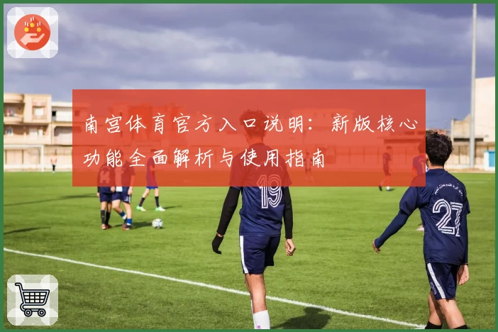 南宫体育官方入口说明：新版核心功能全面解析与使用指南